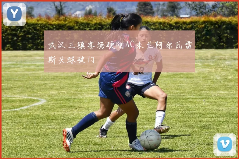 武汉三镇客场硬刚AC米兰阿尔瓦雷斯头球破门