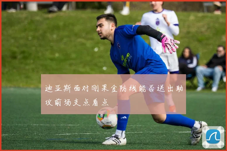 迪亚斯面对刚果金防线能否送出助攻前场支点看点