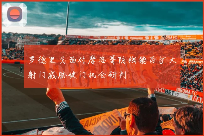 罗德里戈面对摩洛哥防线能否扩大射门威胁破门机会研判