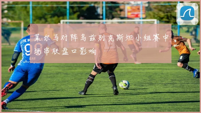 莱尔马对阵乌兹别克斯坦小组赛中场串联盘口影响