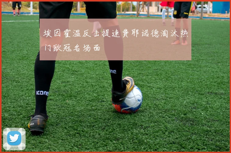 埃因霍温反击提速费耶诺德淘汰热门欧冠名场面