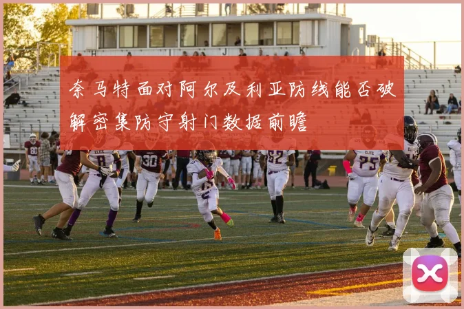 奈马特面对阿尔及利亚防线能否破解密集防守射门数据前瞻