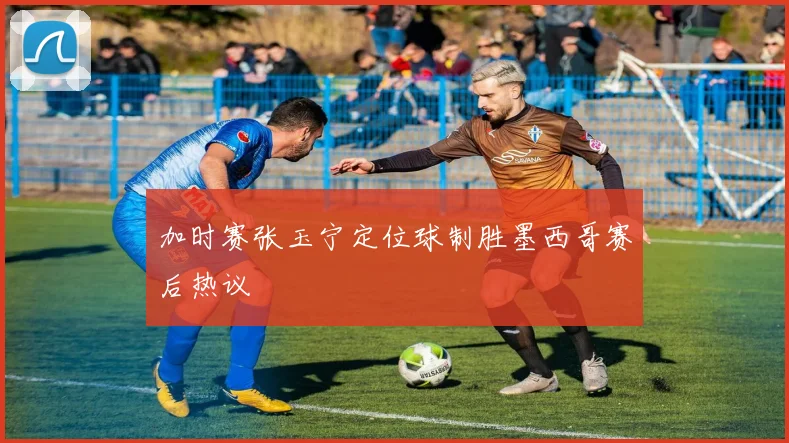 加时赛张玉宁定位球制胜墨西哥赛后热议