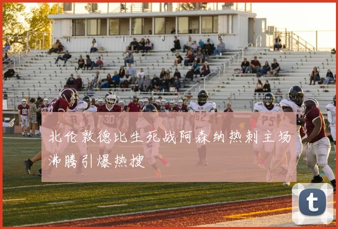 北伦敦德比生死战阿森纳热刺主场沸腾引爆热搜