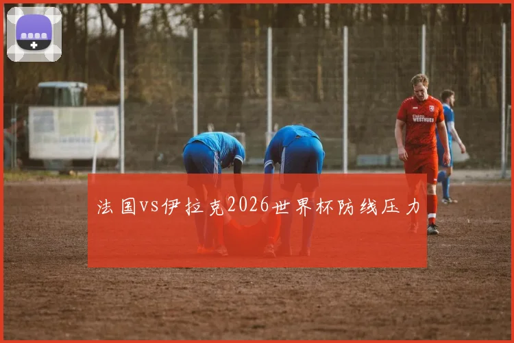 法国vs伊拉克2026世界杯防线压力