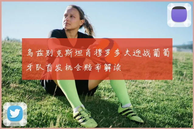 乌兹别克斯坦肖穆罗多夫迎战葡萄牙队首发机会赔率解读