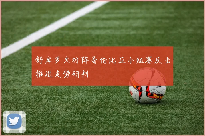 舒库罗夫对阵哥伦比亚小组赛反击推进走势研判
