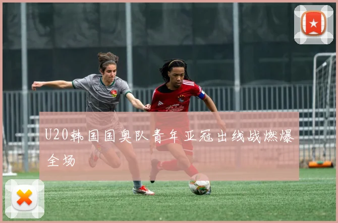 U20韩国国奥队青年亚冠出线战燃爆全场