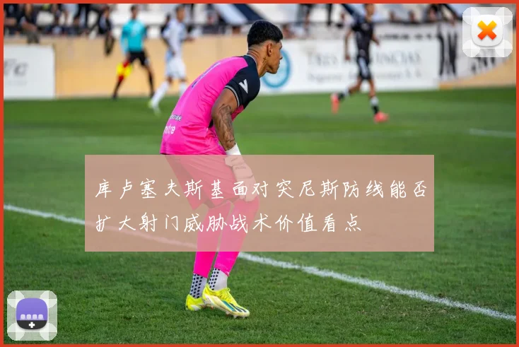 库卢塞夫斯基面对突尼斯防线能否扩大射门威胁战术价值看点