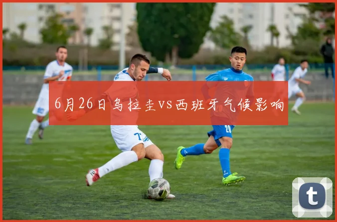 6月26日乌拉圭vs西班牙气候影响