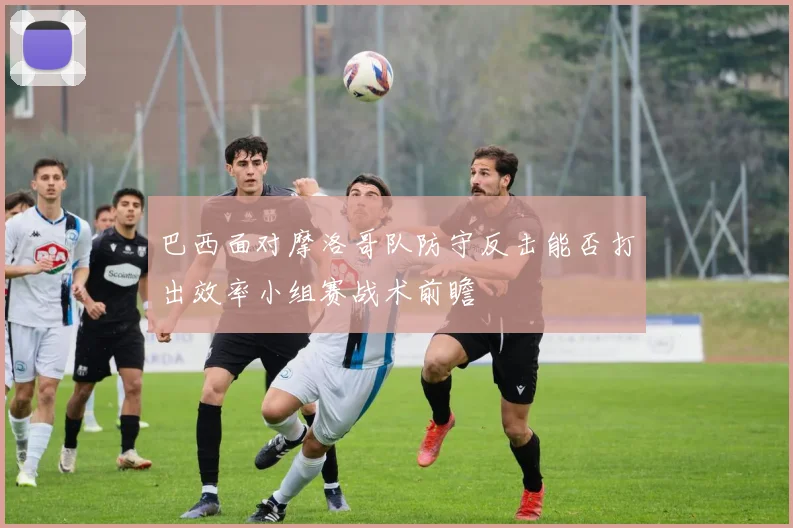 巴西面对摩洛哥队防守反击能否打出效率小组赛战术前瞻