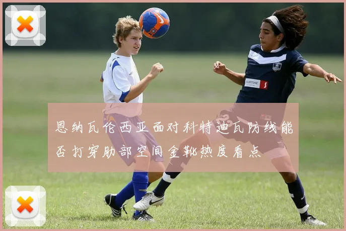 恩纳瓦伦西亚面对科特迪瓦防线能否打穿肋部空间金靴热度看点