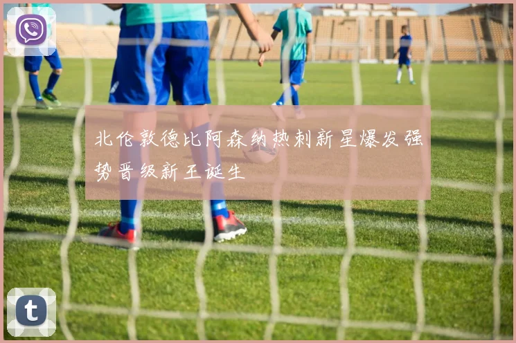 北伦敦德比阿森纳热刺新星爆发强势晋级新王诞生