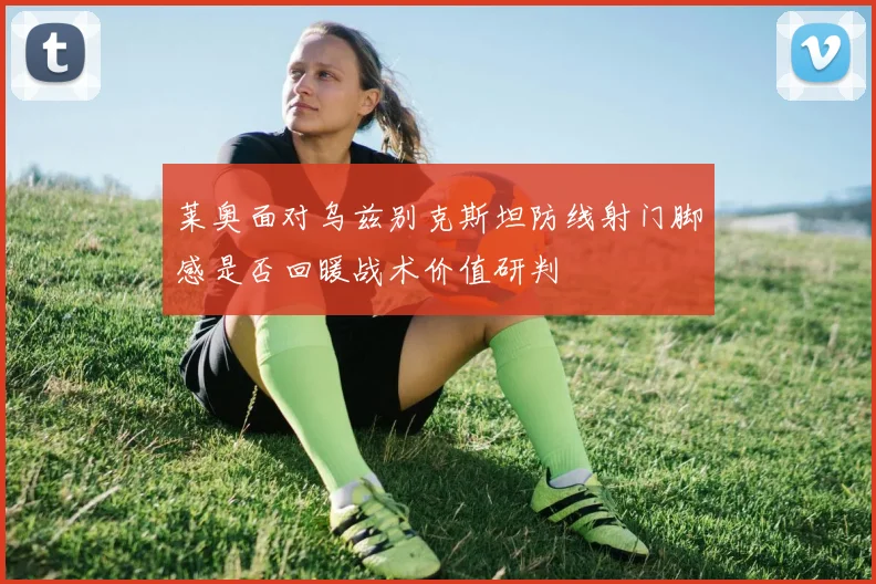 莱奥面对乌兹别克斯坦防线射门脚感是否回暖战术价值研判