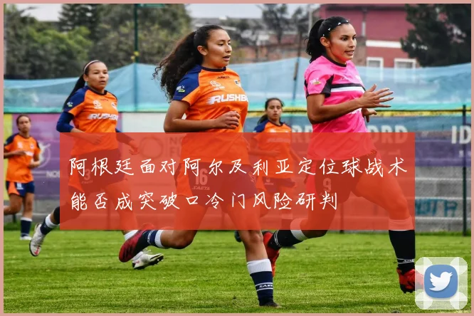 阿根廷面对阿尔及利亚定位球战术能否成突破口冷门风险研判