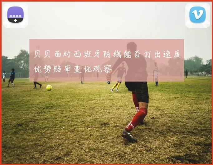 贝贝面对西班牙防线能否打出速度优势赔率变化观察